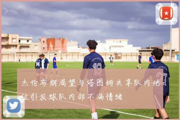 杰伦布朗渴望与塔图姆共享队内地位引发球队内部不满情绪