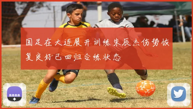 国足在大连展开训练朱辰杰伤势恢复良好已回归合练状态