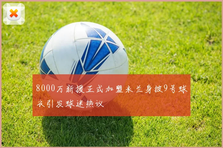 8000万新援正式加盟米兰身披9号球衣引发球迷热议