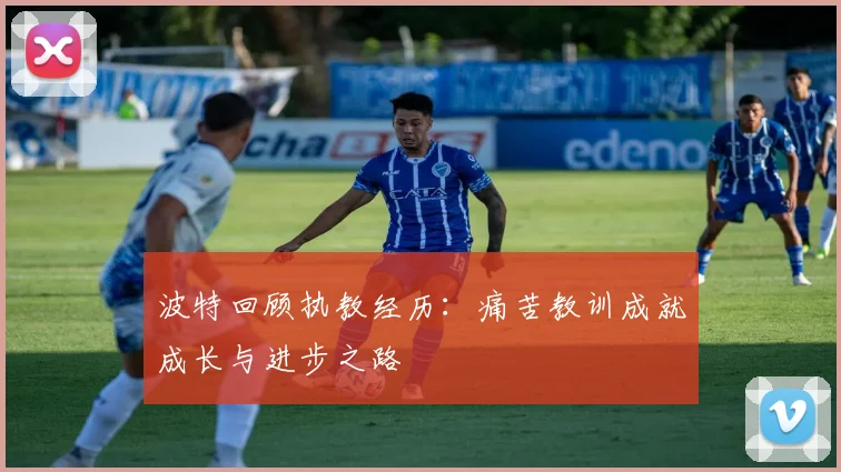 波特回顾执教经历：痛苦教训成就成长与进步之路