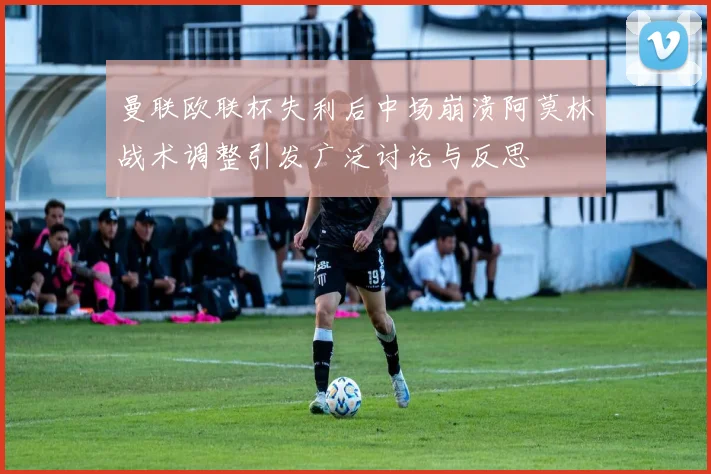 曼联欧联杯失利后中场崩溃阿莫林战术调整引发广泛讨论与反思