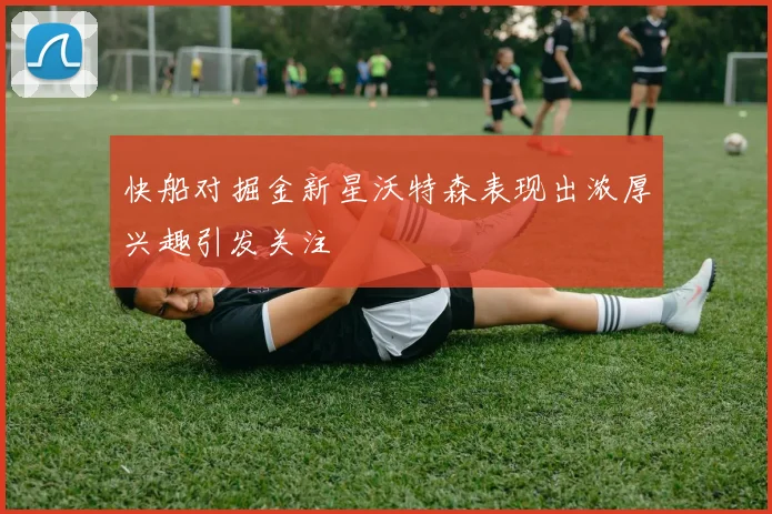 快船对掘金新星沃特森表现出浓厚兴趣引发关注