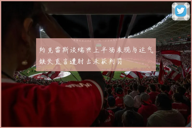 约克雷斯谈瑞典上半场表现与运气缺失直言遭肘击未获判罚