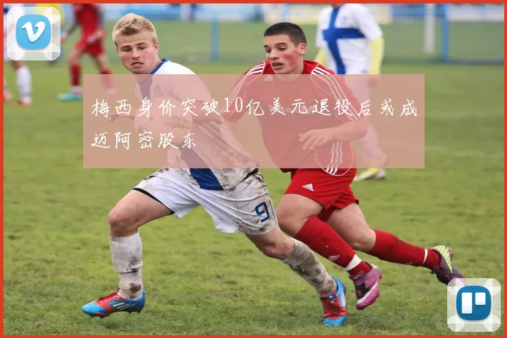 梅西身价突破10亿美元退役后或成迈阿密股东