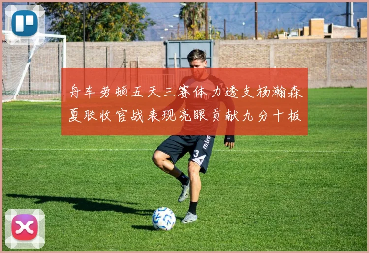 舟车劳顿五天三赛体力透支杨瀚森夏联收官战表现亮眼贡献九分十板