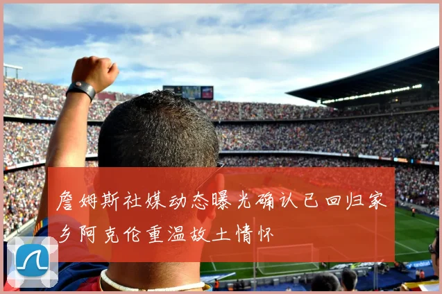 詹姆斯社媒动态曝光确认已回归家乡阿克伦重温故土情怀
