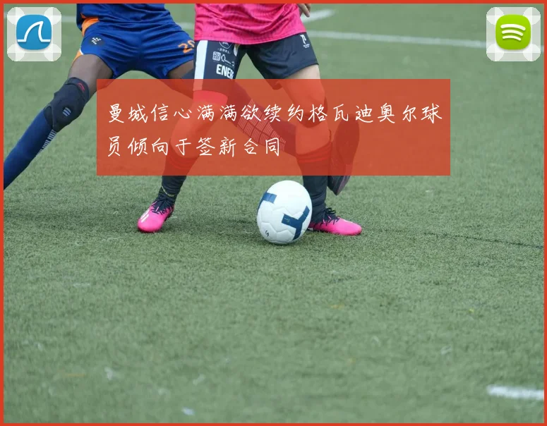曼城信心满满欲续约格瓦迪奥尔球员倾向于签新合同