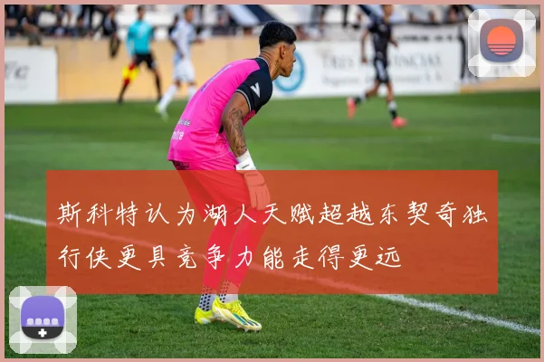 斯科特认为湖人天赋超越东契奇独行侠更具竞争力能走得更远