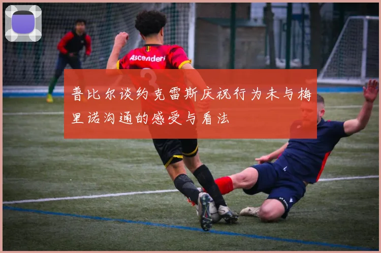普比尔谈约克雷斯庆祝行为未与梅里诺沟通的感受与看法