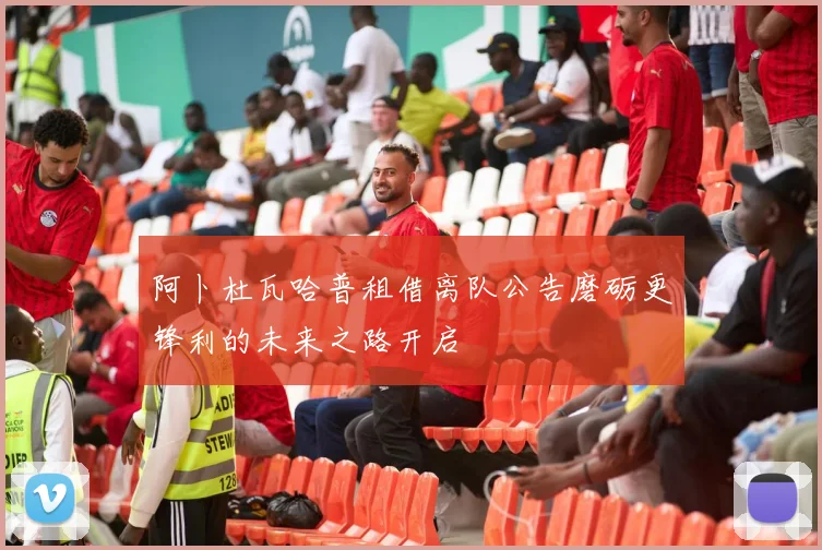 阿卜杜瓦哈普租借离队公告磨砺更锋利的未来之路开启