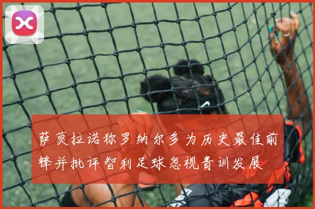 萨莫拉诺称罗纳尔多为历史最佳前锋并批评智利足球忽视青训发展