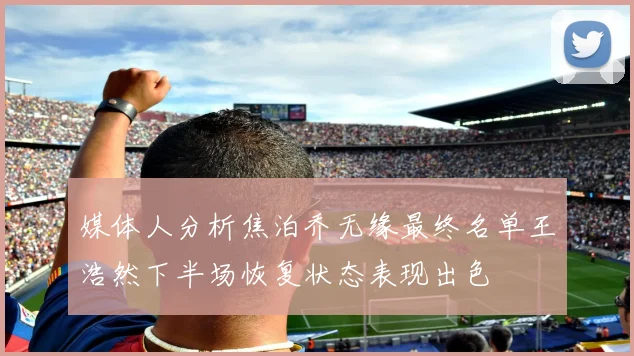 媒体人分析焦泊乔无缘最终名单王浩然下半场恢复状态表现出色