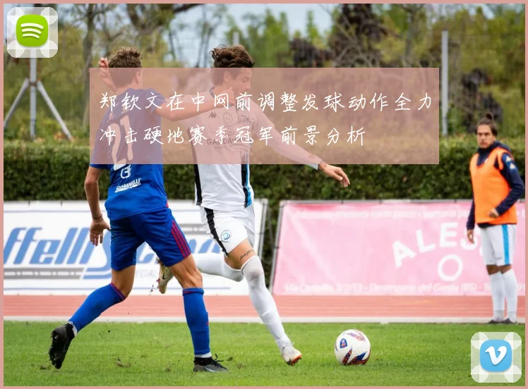 郑钦文在中网前调整发球动作全力冲击硬地赛季冠军前景分析