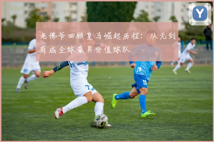 老佛爷回顾皇马崛起历程：从无到有成全球最具价值球队