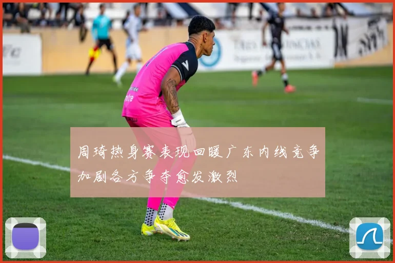 周琦热身赛表现回暖广东内线竞争加剧各方争夺愈发激烈