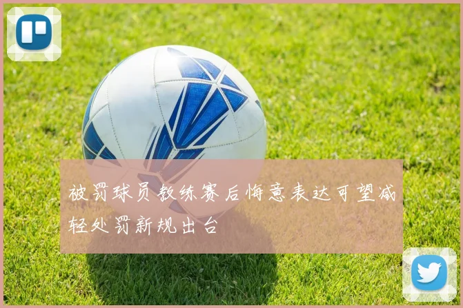 被罚球员教练赛后悔意表达可望减轻处罚新规出台