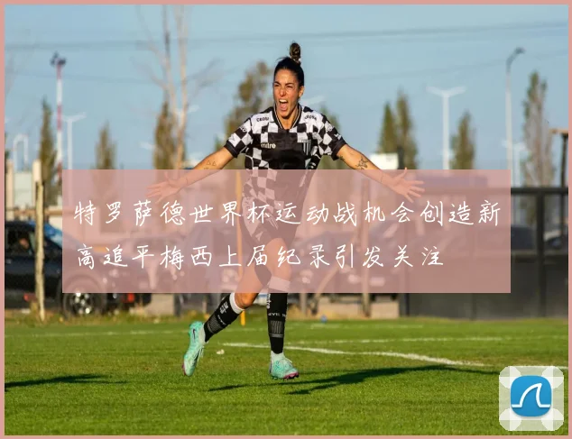 特罗萨德世界杯运动战机会创造新高追平梅西上届纪录引发关注