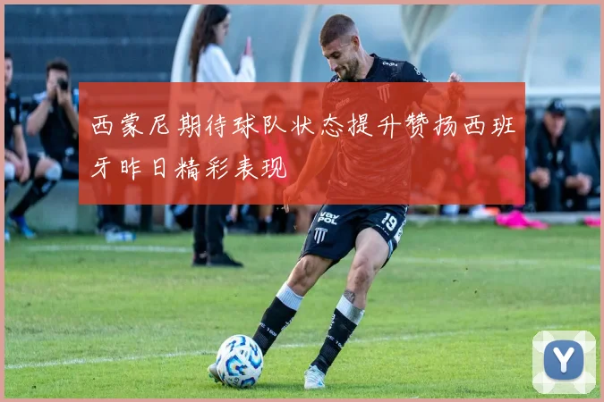西蒙尼期待球队状态提升赞扬西班牙昨日精彩表现
