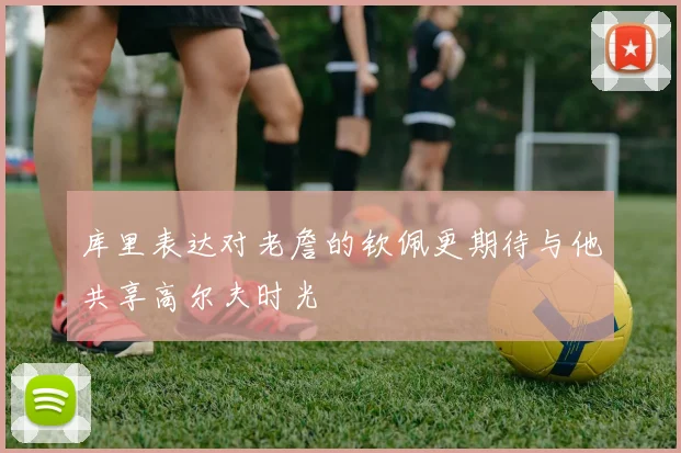 库里表达对老詹的钦佩更期待与他共享高尔夫时光