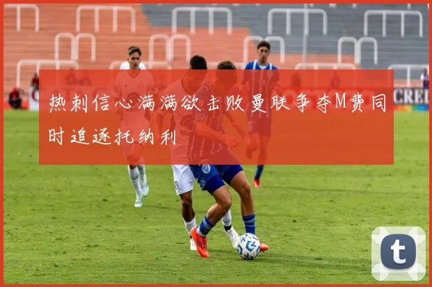 热刺信心满满欲击败曼联争夺M费同时追逐托纳利