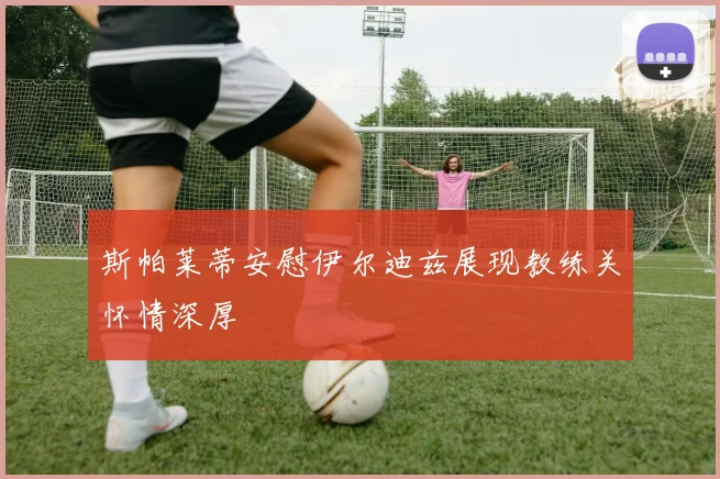 斯帕莱蒂安慰伊尔迪兹展现教练关怀情深厚